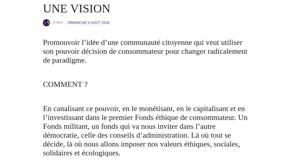 UNE VISION Promouvoir l’idée d’une communauté citoyenne qui veut utiliser son pouvoir décision de consommateur pour changer radicalement de paradigme. COMMENT ? En canalisant ce pouvoir, en le monétisant, en le capitalisant et en l’investissant dans le premier Fonds éthique de consommateur. Un Fonds militant, un fonds qui va nous inviter dans l’autre démocratie, celle des conseils d’administration. Là où tout se décide, là où nous allons imposer nos valeurs éthiques, sociales, solidaires et écologiques.